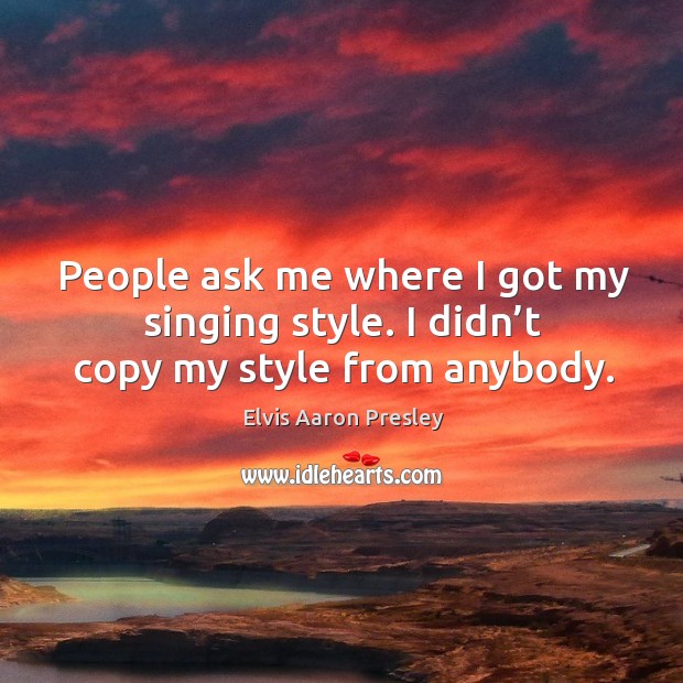 People ask me where I got my singing style. I didn’t copy my style from anybody. Elvis Aaron Presley Picture Quote