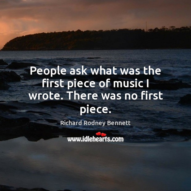 People ask what was the first piece of music I wrote. There was no first piece. Richard Rodney Bennett Picture Quote