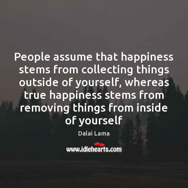 People assume that happiness stems from collecting things outside of yourself, whereas Dalai Lama Picture Quote
