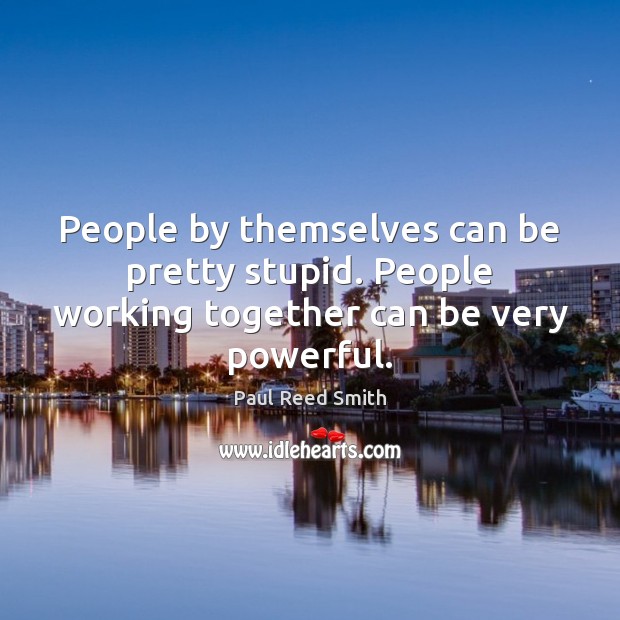 People by themselves can be pretty stupid. People working together can be very powerful. 