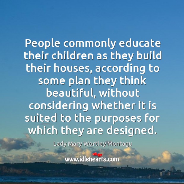 People commonly educate their children as they build their houses, according to some plan they think beautiful Lady Mary Wortley Montagu Picture Quote