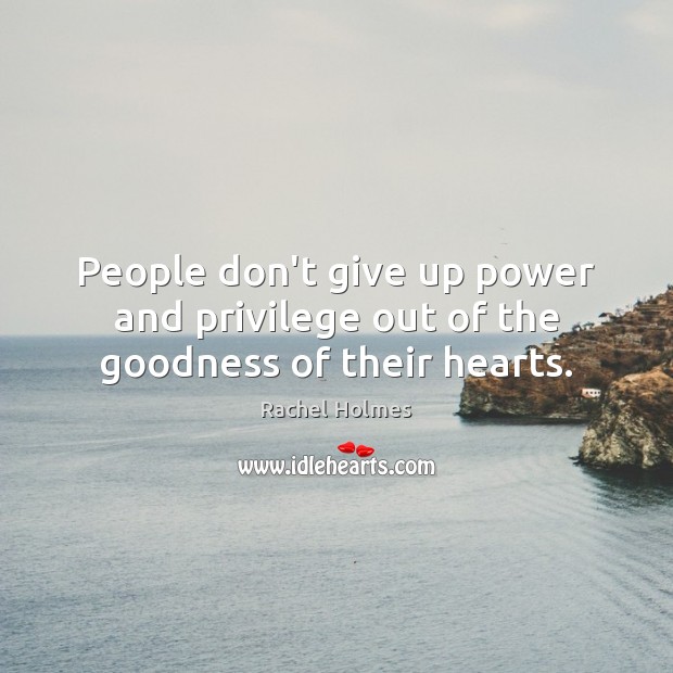 People don’t give up power and privilege out of the goodness of their hearts. Rachel Holmes Picture Quote