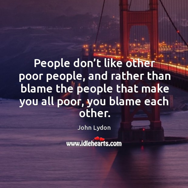 People don’t like other poor people, and rather than blame the people that make you all poor, you blame each other. John Lydon Picture Quote