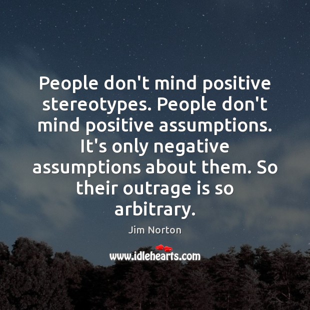 People don’t mind positive stereotypes. People don’t mind positive assumptions. It’s only 