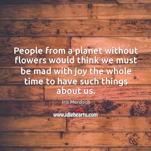 People from a planet without flowers would think we must be mad with joy the whole time to have such things about us. Iris Murdoch Picture Quote