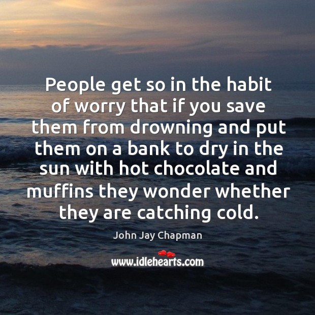 People get so in the habit of worry that if you save them from drowning 