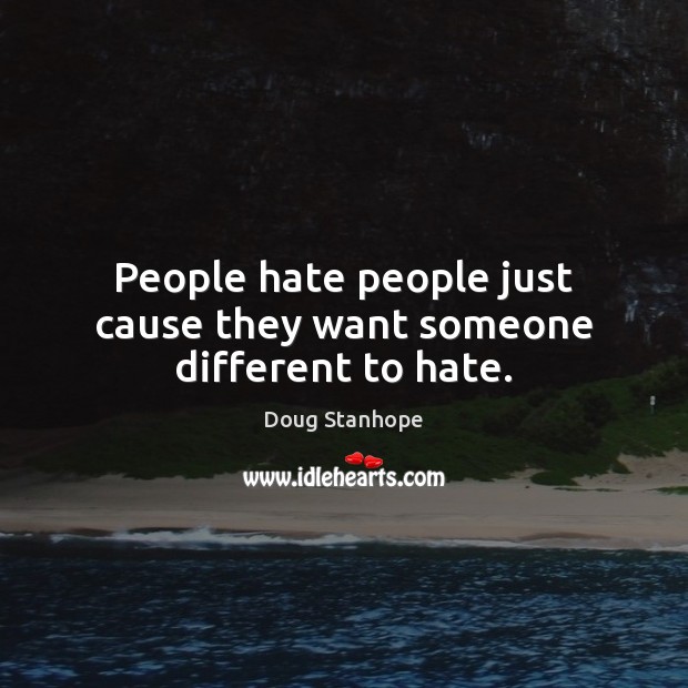 People hate people just cause they want someone different to hate. 