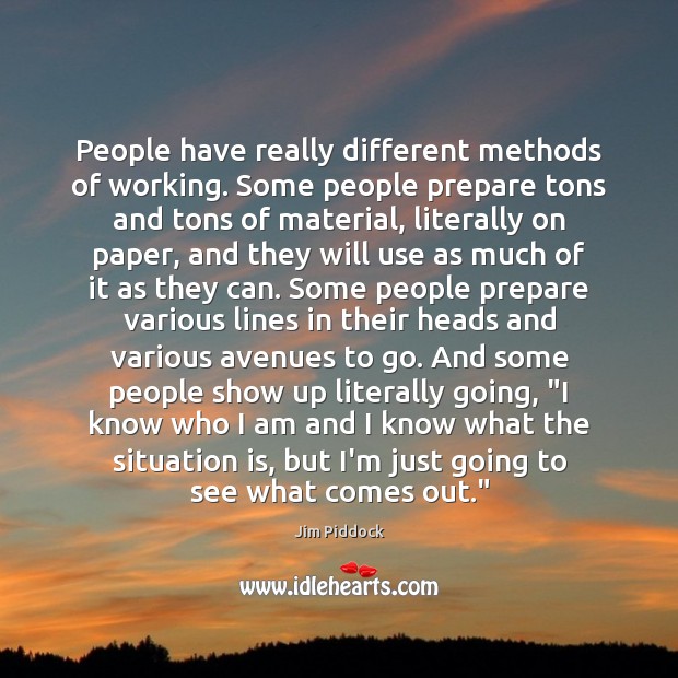 People have really different methods of working. Some people prepare tons and Jim Piddock Picture Quote