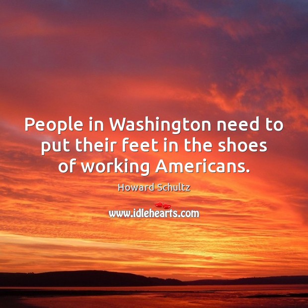 People in Washington need to put their feet in the shoes of working Americans. Howard Schultz Picture Quote