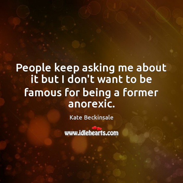 People keep asking me about it but I don’t want to be famous for being a former anorexic. Kate Beckinsale Picture Quote