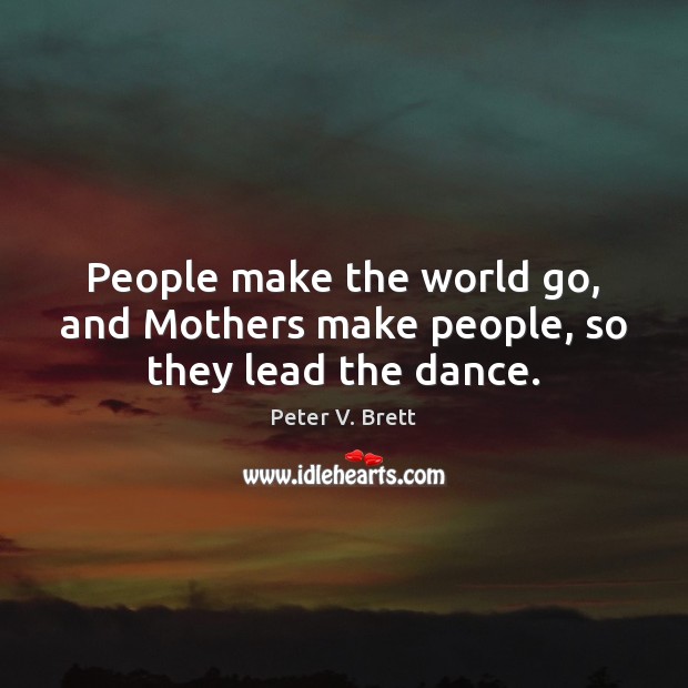People make the world go, and Mothers make people, so they lead the dance. Image