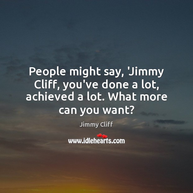 People might say, ‘Jimmy Cliff, you’ve done a lot, achieved a lot. What more can you want? Jimmy Cliff Picture Quote