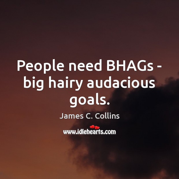People need BHAGs – big hairy audacious goals. 