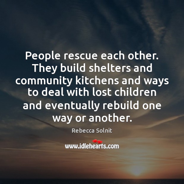 People rescue each other. They build shelters and community kitchens and ways 