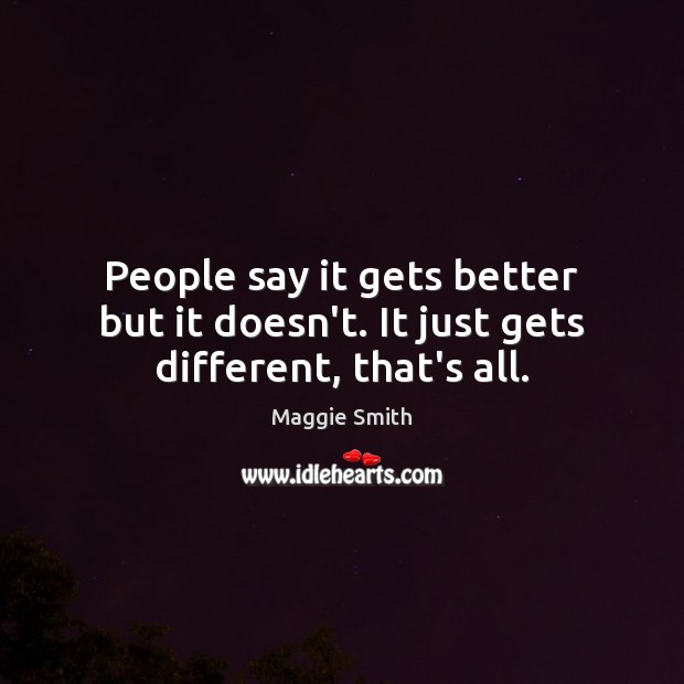 People say it gets better but it doesn’t. It just gets different, that’s all. Maggie Smith Picture Quote
