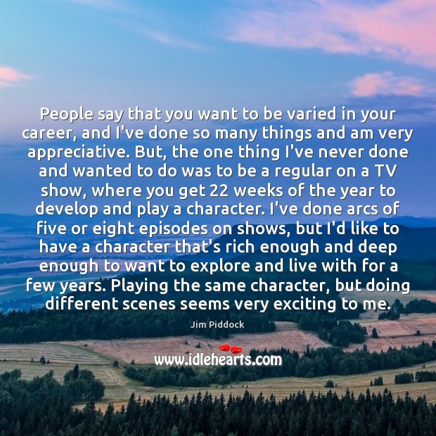 People say that you want to be varied in your career, and Jim Piddock Picture Quote