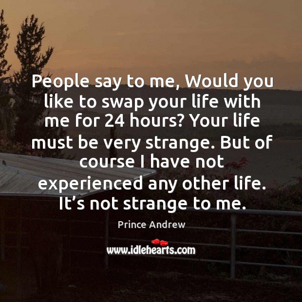 People say to me, would you like to swap your life with me for 24 hours? your life must be very strange. Image