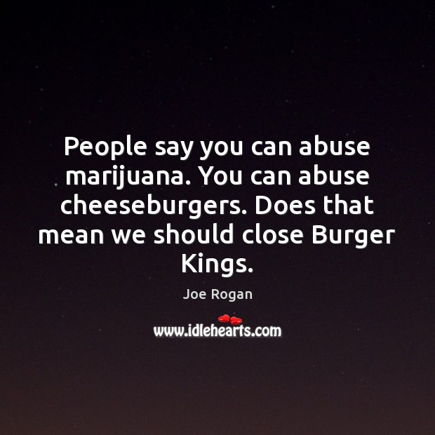 People say you can abuse marijuana. You can abuse cheeseburgers. Does that 