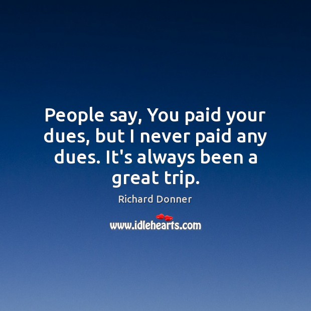 People say, You paid your dues, but I never paid any dues. It’s always been a great trip. 