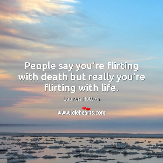 People say you’re flirting with death but really you’re flirting with life. 
