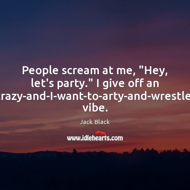 People scream at me, “Hey, let’s party.” I give off an I’m-crazy-and-I-want-to-arty-and-wrestle-you Jack Black Picture Quote