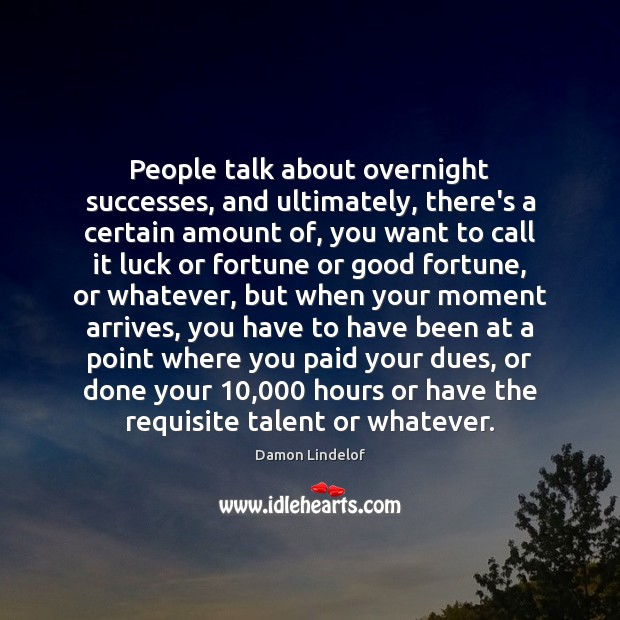People talk about overnight successes, and ultimately, there’s a certain amount of, 