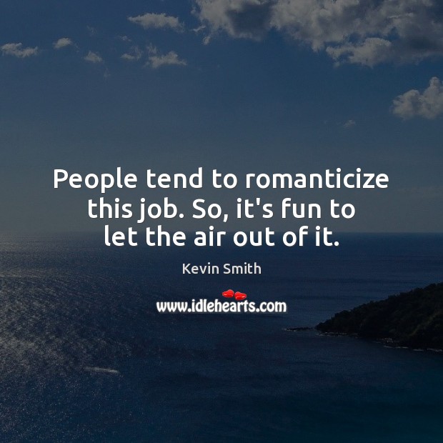 People tend to romanticize this job. So, it’s fun to let the air out of it. Image