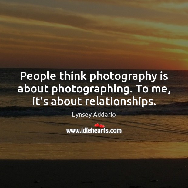 People think photography is about photographing. To me, it’s about relationships. Image