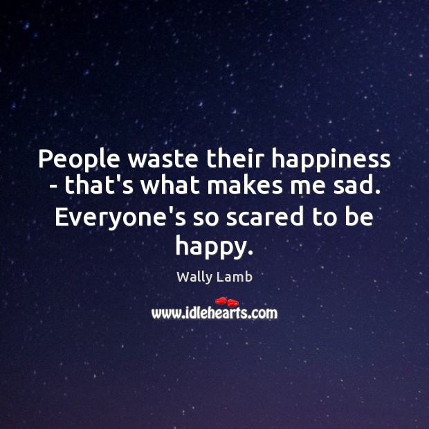 People waste their happiness – that’s what makes me sad. Everyone’s so scared to be happy. Wally Lamb Picture Quote