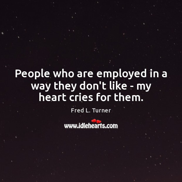 People who are employed in a way they don’t like – my heart cries for them. Fred L. Turner Picture Quote