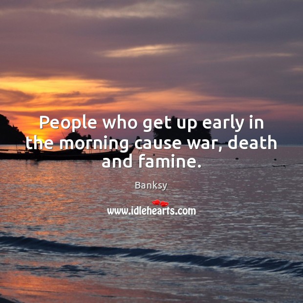 People who get up early in the morning cause war, death and famine. Banksy Picture Quote