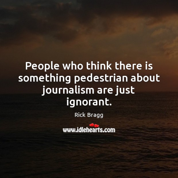 People who think there is something pedestrian about journalism are just ignorant. Rick Bragg Picture Quote