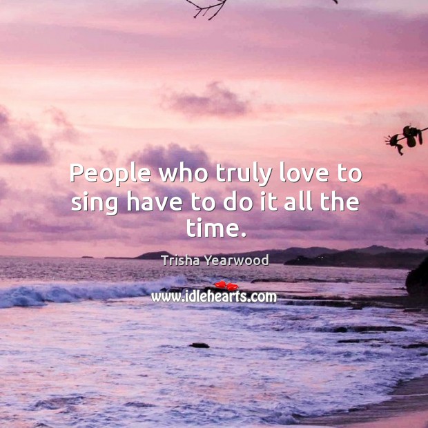 People who truly love to sing have to do it all the time. Trisha Yearwood Picture Quote