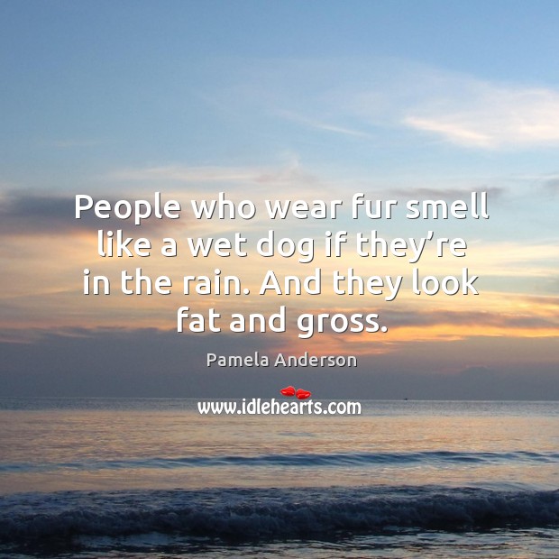 People who wear fur smell like a wet dog if they’re in the rain. And they look fat and gross. Image