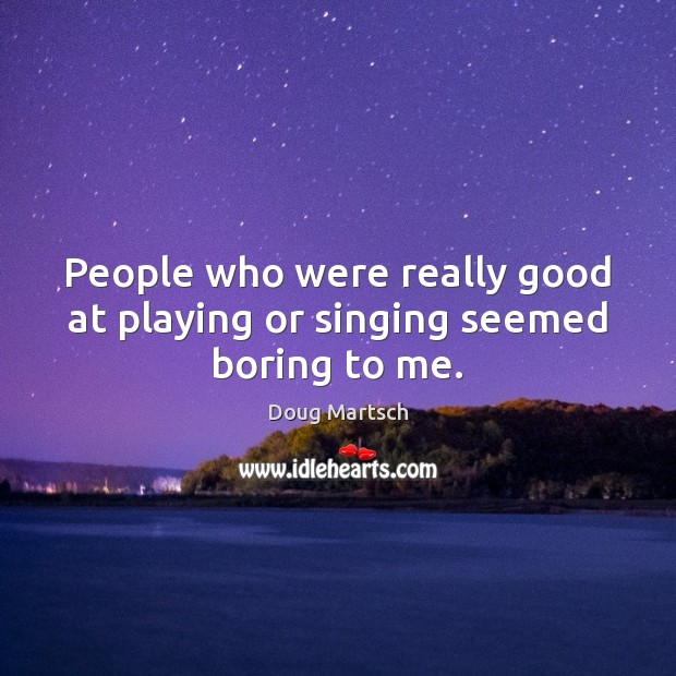 People who were really good at playing or singing seemed boring to me. Image