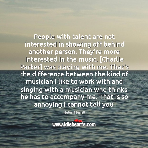 People with talent are not interested in showing off behind another person. 