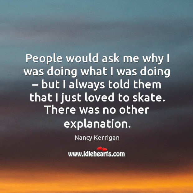 People would ask me why I was doing what I was doing – but I always told them that I just loved to skate. Nancy Kerrigan Picture Quote