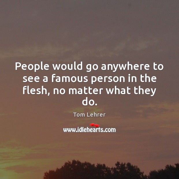 People would go anywhere to see a famous person in the flesh, no matter what they do. Tom Lehrer Picture Quote