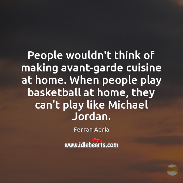 People wouldn’t think of making avant-garde cuisine at home. When people play 