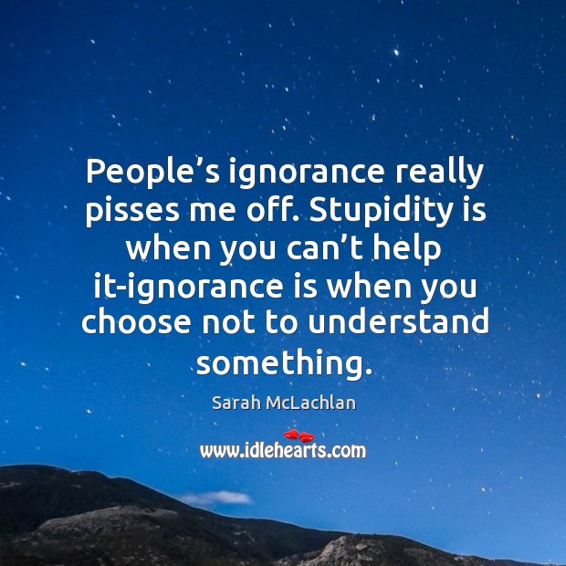 People’s ignorance really pisses me off. Stupidity is when you can’t help it-ignorance is when you choose not to understand something. Ignorance Quotes Image