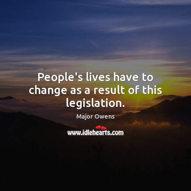 People’s lives have to change as a result of this legislation. Major Owens Picture Quote