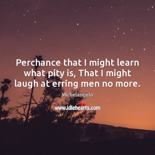 Perchance that I might learn what pity is, That I might laugh at erring men no more. Michelangelo Picture Quote