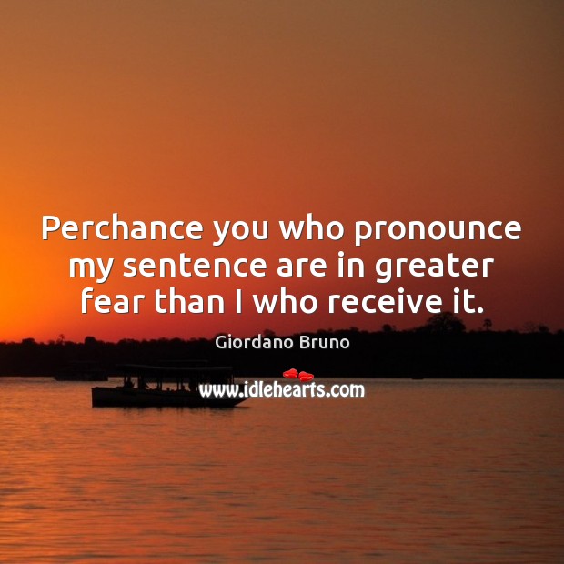 Perchance you who pronounce my sentence are in greater fear than I who receive it. Giordano Bruno Picture Quote