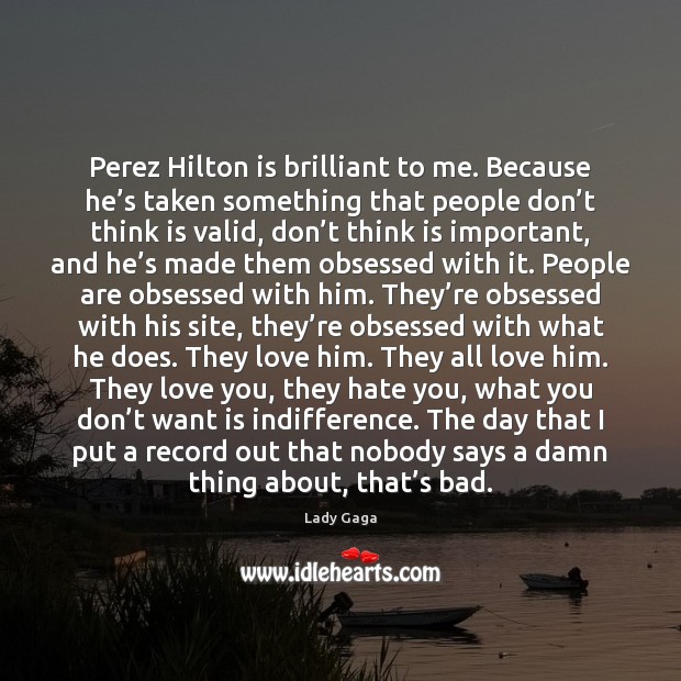Perez Hilton is brilliant to me. Because he’s taken something that 