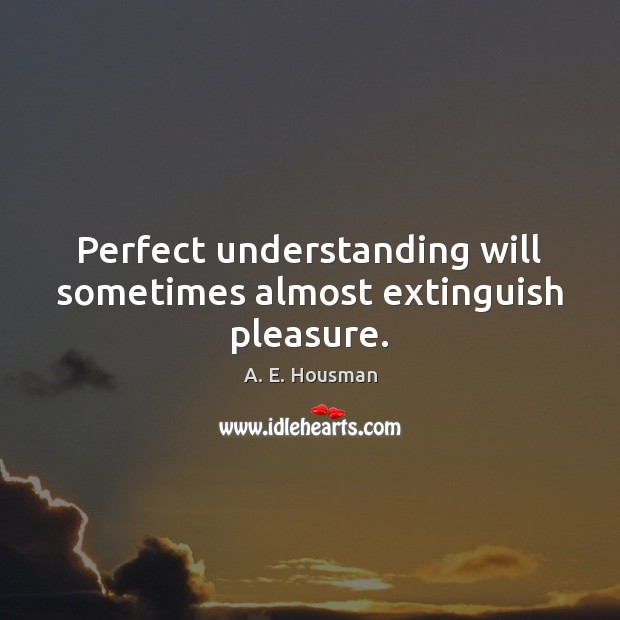 Perfect understanding will sometimes almost extinguish pleasure. A. E. Housman Picture Quote
