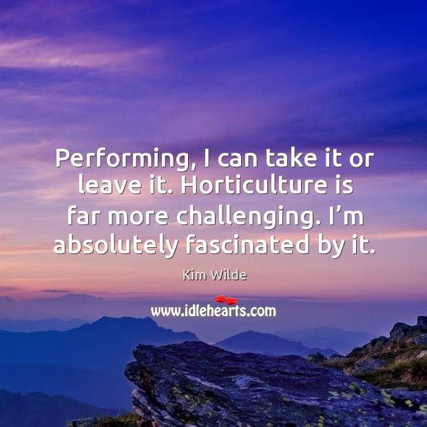 Performing, I can take it or leave it. Horticulture is far more challenging. I’m absolutely fascinated by it. Kim Wilde Picture Quote