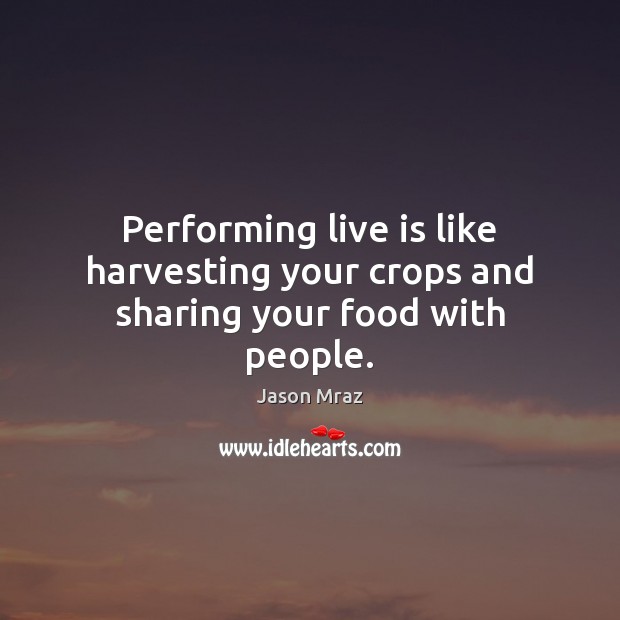 Performing live is like harvesting your crops and sharing your food with people. Jason Mraz Picture Quote