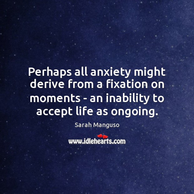 Perhaps all anxiety might derive from a fixation on moments – an Image