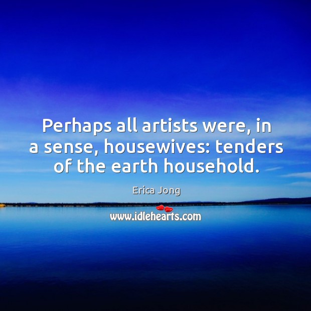 Perhaps all artists were, in a sense, housewives: tenders of the earth household. Erica Jong Picture Quote