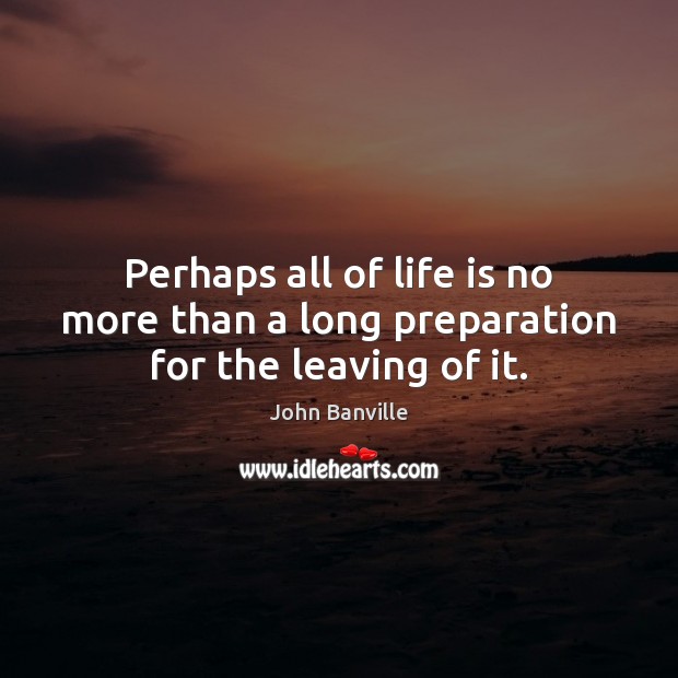 Perhaps all of life is no more than a long preparation for the leaving of it. John Banville Picture Quote